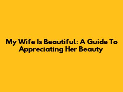 My Wife Is Beautiful: A Guide To Appreciating Her Beauty