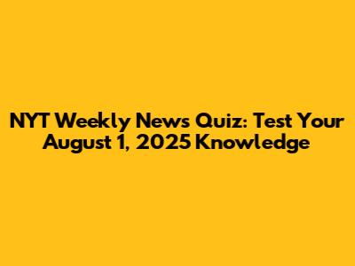 NYT Weekly News Quiz: Test Your August 1, 2025 Knowledge