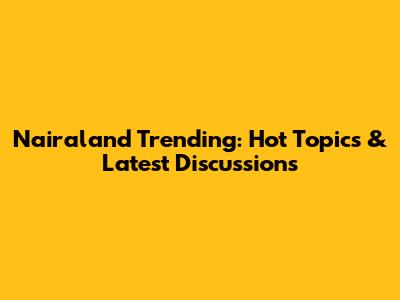 Nairaland Trending: Hot Topics & Latest Discussions