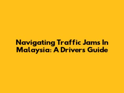 Navigating Traffic Jams In Malaysia: A Driver's Guide