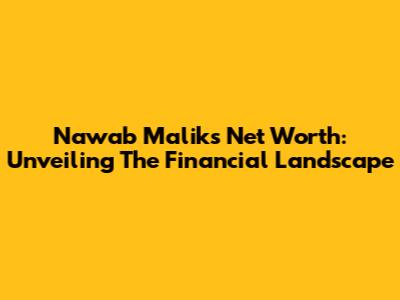 Nawab Malik's Net Worth: Unveiling The Financial Landscape