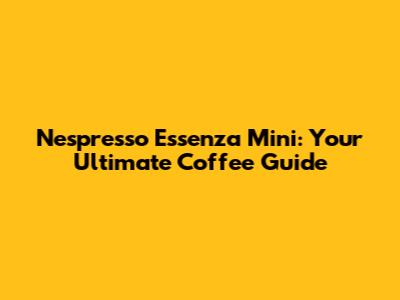 Nespresso Essenza Mini: Your Ultimate Coffee Guide