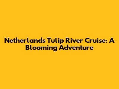 Netherlands Tulip River Cruise: A Blooming Adventure