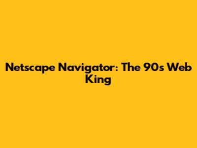 Netscape Navigator: The 90s Web King