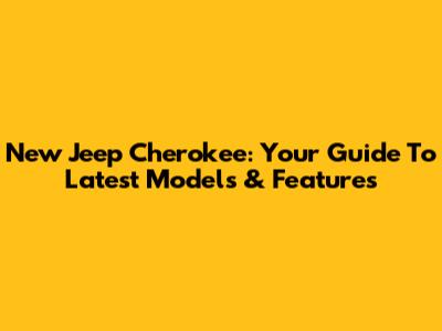 New Jeep Cherokee: Your Guide To Latest Models & Features