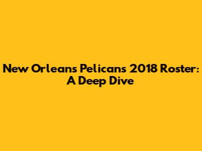 New Orleans Pelicans 2018 Roster: A Deep Dive