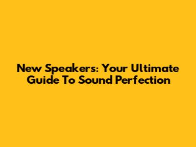 New Speakers: Your Ultimate Guide To Sound Perfection