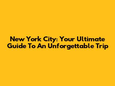 New York City: Your Ultimate Guide To An Unforgettable Trip
