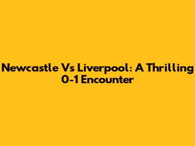 Newcastle Vs Liverpool: A Thrilling 0-1 Encounter