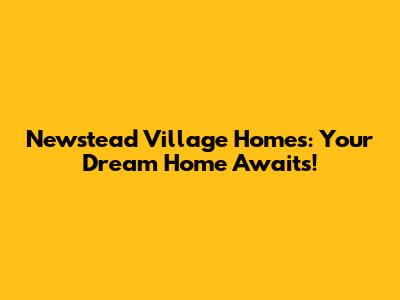 Newstead Village Homes: Your Dream Home Awaits!