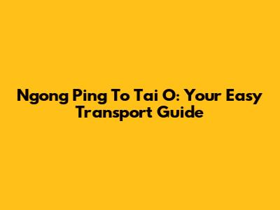 Ngong Ping To Tai O: Your Easy Transport Guide