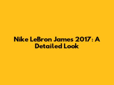 Nike LeBron James 2017: A Detailed Look