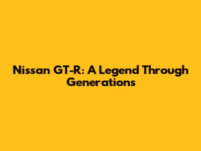 Nissan GT-R: A Legend Through Generations