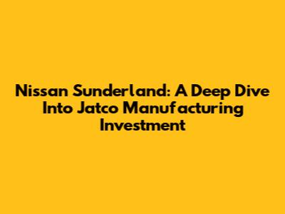 Nissan Sunderland: A Deep Dive Into Jatco Manufacturing Investment