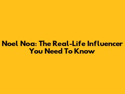 Noel Noa: The Real-Life Influencer You Need To Know