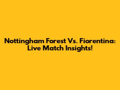 Nottingham Forest Vs. Fiorentina: Live Match Insights!