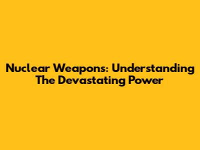 Nuclear Weapons: Understanding The Devastating Power