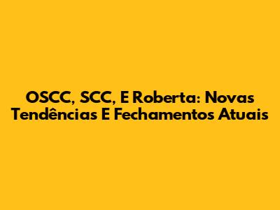 OSCC, SCC, E Roberta: Novas Tendências E Fechamentos Atuais