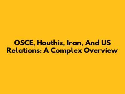 OSCE, Houthis, Iran, And US Relations: A Complex Overview