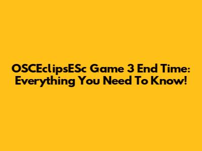 OSCEclipsESc Game 3 End Time: Everything You Need To Know!