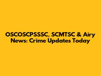 OSCOSCPSSSC, SCMTSC & Airy News: Crime Updates Today