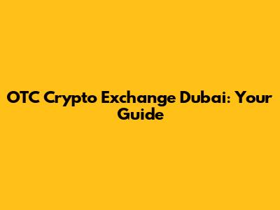 OTC Crypto Exchange Dubai: Your Guide