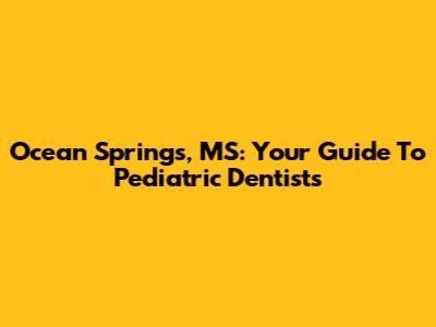 Ocean Springs, MS: Your Guide To Pediatric Dentists