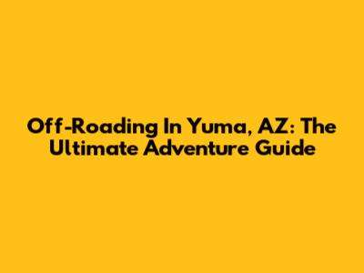 Off-Roading In Yuma, AZ: The Ultimate Adventure Guide
