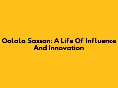 Oolala Sasson: A Life Of Influence And Innovation