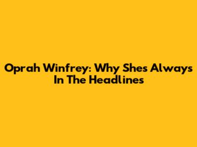 Oprah Winfrey: Why She's Always In The Headlines