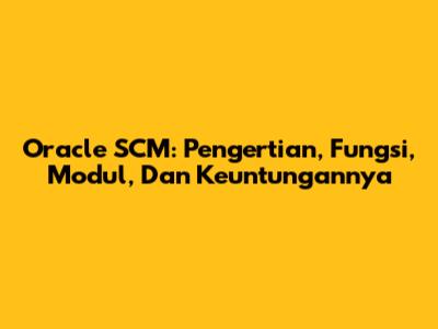 Oracle SCM: Pengertian, Fungsi, Modul, Dan Keuntungannya