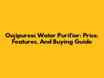 Osçipuresc Water Purifier: Price, Features, And Buying Guide