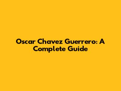 Oscar Chavez Guerrero: A Complete Guide