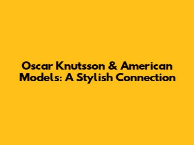 Oscar Knutsson & American Models: A Stylish Connection