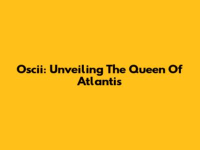 Oscii: Unveiling The Queen Of Atlantis