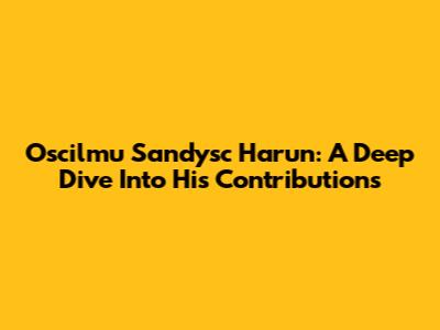 Oscilmu Sandysc Harun: A Deep Dive Into His Contributions