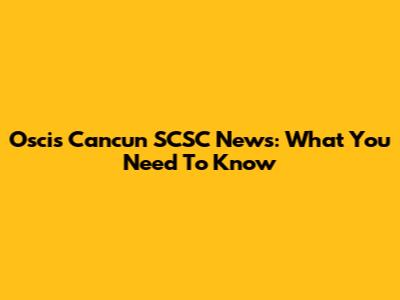 Oscis Cancun SCSC News: What You Need To Know