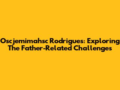 Oscjemimahsc Rodrigues: Exploring The Father-Related Challenges