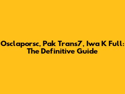 Osclaporsc, Pak Trans7, Iwa K Full: The Definitive Guide