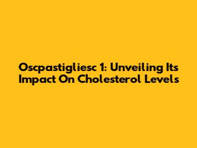 Oscpastigliesc 1: Unveiling Its Impact On Cholesterol Levels