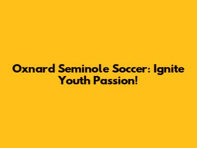 Oxnard Seminole Soccer: Ignite Youth Passion!