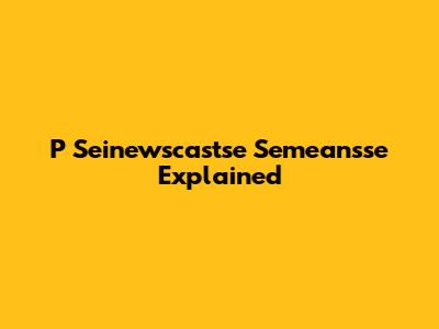 P Seinewscastse Semeansse Explained