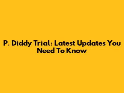 P. Diddy Trial: Latest Updates You Need To Know