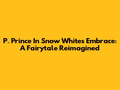 P. Prince In Snow White's Embrace: A Fairytale Reimagined
