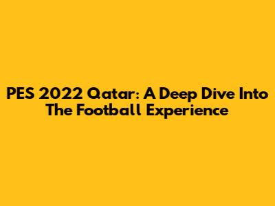 PES 2022 Qatar: A Deep Dive Into The Football Experience