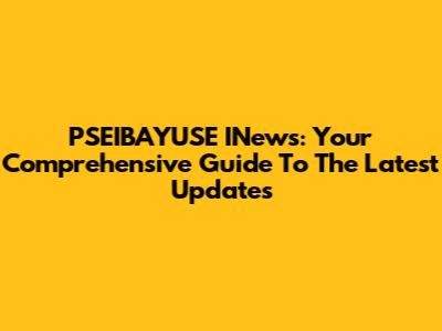 PSEIBAYUSE INews: Your Comprehensive Guide To The Latest Updates