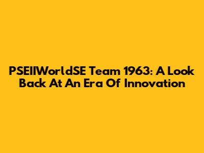PSEIIWorldSE Team 1963: A Look Back At An Era Of Innovation