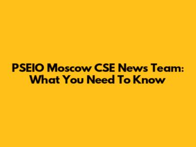 PSEIO Moscow CSE News Team: What You Need To Know