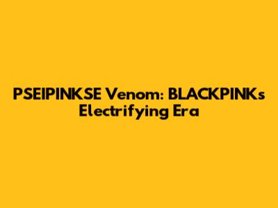 PSEIPINKSE Venom: BLACKPINK's Electrifying Era