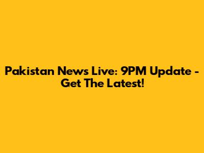 Pakistan News Live: 9PM Update - Get The Latest!